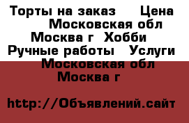 Торты на заказ.  › Цена ­ 800 - Московская обл., Москва г. Хобби. Ручные работы » Услуги   . Московская обл.,Москва г.